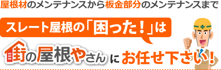 屋根材のメンテナンスから板金部分のメンテナンスまで、スレート屋根の「困った！」は街の屋根やさんにお任せ下さい！